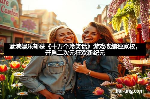 蓝港娱乐斩获《十万个冷笑话》游戏改编独家权，开启二次元狂欢新纪元